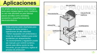 5
Aplicaciones
De amplio uso en la industria metalúrgica
tanto para trabajos ligeros como medianos,
su uso más difundido es para fabricar
piezas sencillas como arandelas,
accesorios y pequeñas piezas de
electrodomésticos.
• Estas prensas están diseñadas para
trabajos de corta carrera u
operaciones de alta velocidad.
• Vienen equipadas con protectores a
modo de carcasa metálica para evitar
accidentes por atrapamientos.
• Su accionamiento y regulación puede
ser manual y por control numérico,
siendo esta última opción la más
frecuente, ya que optimiza y agiliza el
proceso de producción
 