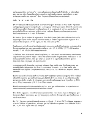 4
darle educación a sus hijos; “si vemos a la clase media del siglo XX todos se esforzaban
para que sus hijos fueran bachilleres, médicos o abogados, ya que eran trabajos en que
tenían asegurados sus ingresos”, dice. En general lo que busca es sobresalir.
MÁS DE US $10 AL DÍA
De acuerdo con el Banco Mundial, las alternativas para definir a la clase media dependen
de la perspectiva del investigador; los sociólogos y politólogos suelen definir la clase media
en términos del nivel educativo, del empleo o de la propiedad de activos, que incluye la
propiedad de bienes activos o básicos, como vivienda. Los economistas, por su parte,
tienden a centrarse en el nivel de ingresos.
La entidad fija un umbral de ingresos de $10 al día (unos Q80) como el límite inferior de
ingreso per cápita en los hogares de clase media; el umbral superior de los ingresos de la
clase media se fija en $50 per cápita por día, o sea unos Q400.
Según estos umbrales, una familia de cuatro miembros se clasificaría como perteneciente a
la clase media si sus ingresos anuales oscilaran entre US $14,600 y US $73,000 anuales,
unos Q112 mil y Q584,000, respectivamente.
Asimismo, hace énfasis que “entre los pobres y la clase media hay un número considerable
de personas que parecen llegar a fin de mes con suficiente holgura como para que no se les
incluya entre los pobres, pero que tampoco gozan de la seguridad económica que se
requeriría para pertenecer a la clase media”.
A este grupo se le denomina como casi pobres o clase media baja. Son hogares con una
probabilidad relativamente alta de vivir pobreza en el futuro y es la clase social más
extendida en la región. Este grupo devenga entre US$4 y US $10 al día, según el Banco
Mundial.
Las Encuestas Nacionales de Condiciones de Vida (Encovi) realizadas por el INE desde el
año 2000 muestran que en Guatemala, en el 2000 el 44 por ciento de la población estaba
por encima de los niveles de pobreza y corresponden a la categoría de No pobre; en 2006
era el 49 por ciento y en el 2011 el 46.29 por ciento.
Esto demuestra que la clase media ha crecido, pero que recientemente ha experimentado
una disminución, como lo muestra la última Encovi.
Uno de los aspectos a considerar en esa clase media o clase media baja es el impacto que
tienen en el país las remesas que envían nuestros millones de migrantes que han buscado el
sueño americano.
En 2012, las remesas familiares alcanzaron la cifra de US $4 mil 782.7 millones, superiores
a las de 2011 en 9.2 por ciento, mientras que en 2011 el concepto de lo recibido fue de US
$4,378,031,900, según datos del Banguat.
 