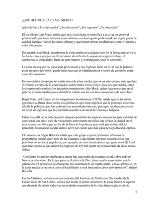 5
¿QUÉ DEFINE A LA CLASE MEDIA?
¿Qué define a la clase media? ¿Su educación? ¿Sus ingresos? ¿Su ubicación?
El sociólogo Luis Mack señala que en la sociología se identifica a este sector como el
profesional, que tiene estudios universitarios, un desempeño profesional con algún grado de
calidad técnica, vive en las áreas urbanas y que tienen ciertas condiciones, como vivienda y
vehículo propio.
De acuerdo con Mack, usualmente la clase media en cualquier país es la fuerza que evita la
lucha de clases, porque en el marxismo identificaba la oposición capital-trabajo; el
capitalista, el empleador, tiene un gran ingreso y el trabajador, todo lo contrario.
La clase media, por su capacidad profesional y sus ingresos tiene un nivel que le permite
estar en estos dos polos, puede tener una mayor independencia y servir de conexión entre
estos dos opuestos.
En sociedades complejas no existe una sola clase media, que es un estereotipo, sino que hay
diferentes estratos de la clase media; podría haber cinco o diez tipos de clase media, están
los empresarios rurales, los pequeños propietarios, dijo Mack, quien hace notar que en el
país no existen estudios para identificar cuáles son los estratos económicos de esta clase.
Hugo Maúl, del Centro de Investigaciones Económicas (CIEN), señala que en términos
generales se llama clase media a la población que tiene ingresos que le permiten estar más
allá de la pobreza, que han cubierto sus necesidades básicas, pero que no alcanzan a tener
un nivel de ingresos que les permitan acceder a un nivel de vida muy holgado.
Están más allá de la pobreza pero tampoco perciben los ingresos necesarios para cambiar de
carro cada dos años, salir de vacaciones, pero tienen servicios que ofrece la ciudad en el
área urbana; se ubica por arriba de la línea de la pobreza pero está por debajo del 95
percentil, no alcanzan a estar dentro del 5 por ciento que más gana de la población, explica.
El economista Edgar Balsells señala que este grupo es principalmente urbano o de
propietarios rurales que viven en las ciudades y que tienen ingresos mayores a los que
perciben los sectores populares; por ejemplo, un matrimonio joven que gana unos Q15 mil
quetzales al mes o que supera los ingresos de Q5 mil puede ser considerado de clase media,
indica.
“Conforme los países empiezan a crecer hay una teoría de ascenso social, sobre todo en
base a la educación. Es lo que pasa en América del Sur; tiene mucha correlación con la
educación. El promedio de educación en Guatemala es de cuarto grado a nivel primario, en
la clase media la mayoría tiene el bachillerato y está buscando cursos universitarios”, indicó
Balsells.
Carlos Martínez, del área socioeconómica del Instituto de Problemas Nacionales de la
Universidad de San Carlos, señala que desde el punto económico la clase media es aquella
que después de cubrir todas las necesidades esenciales de la vida, tiene algún nivel de
 