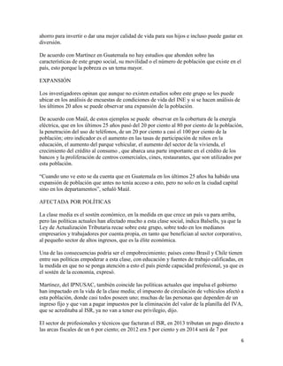 6
ahorro para invertir o dar una mejor calidad de vida para sus hijos e incluso puede gastar en
diversión.
De acuerdo con Martínez en Guatemala no hay estudios que ahonden sobre las
características de este grupo social, su movilidad o el número de población que existe en el
país, esto porque la pobreza es un tema mayor.
EXPANSIÓN
Los investigadores opinan que aunque no existen estudios sobre este grupo se les puede
ubicar en los análisis de encuestas de condiciones de vida del INE y si se hacen análisis de
los últimos 20 años se puede observar una expansión de la población.
De acuerdo con Maúl, de estos ejemplos se puede observar en la cobertura de la energía
eléctrica, que en los últimos 25 años pasó del 20 por ciento al 80 por ciento de la población,
la penetración del uso de teléfonos, de un 20 por ciento a casi el 100 por ciento de la
población; otro indicador es el aumento en las tasas de participación de niños en la
educación, el aumento del parque vehicular, el aumento del sector de la vivienda, el
crecimiento del crédito al consumo , que abarca una parte importante en el crédito de los
bancos y la proliferación de centros comerciales, cines, restaurantes, que son utilizados por
esta población.
“Cuando uno ve esto se da cuenta que en Guatemala en los últimos 25 años ha habido una
expansión de población que antes no tenía acceso a esto, pero no solo en la ciudad capital
sino en los departamentos”, señaló Maúl.
AFECTADA POR POLÍTICAS
La clase media es el sostén económico, en la medida en que crece un país va para arriba,
pero las políticas actuales han afectado mucho a esta clase social, indica Balsells, ya que la
Ley de Actualización Tributaria recae sobre este grupo, sobre todo en los medianos
empresarios y trabajadores por cuenta propia, en tanto que benefician al sector corporativo,
al pequeño sector de altos ingresos, que es la élite económica.
Una de las consecuencias podría ser el empobrecimiento; países como Brasil y Chile tienen
entre sus políticas empoderar a esta clase, con educación y fuentes de trabajo calificadas, en
la medida en que no se ponga atención a esto el país pierde capacidad profesional, ya que es
el sostén de la economía, expresó.
Martínez, del IPNUSAC, también coincide las políticas actuales que impulsa el gobierno
han impactado en la vida de la clase media; el impuesto de circulación de vehículos afectó a
esta población, donde casi todos poseen uno; muchas de las personas que dependen de un
ingreso fijo y que van a pagar impuestos por la eliminación del valor de la planilla del IVA,
que se acreditaba al ISR, ya no van a tener ese privilegio, dijo.
El sector de profesionales y técnicos que facturan el ISR, en 2013 tributan un pago directo a
las arcas fiscales de un 6 por ciento; en 2012 era 5 por ciento y en 2014 será de 7 por
 
