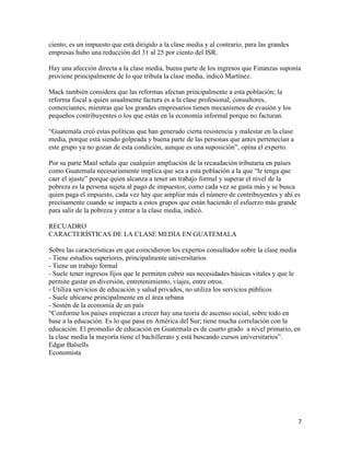 7
ciento; es un impuesto que está dirigido a la clase media y al contrario, para las grandes
empresas hubo una reducción del 31 al 25 por ciento del ISR.
Hay una afección directa a la clase media, buena parte de los ingresos que Finanzas suponía
proviene principalmente de lo que tributa la clase media, indicó Martínez.
Mack también considera que las reformas afectan principalmente a esta población; la
reforma fiscal a quien usualmente factura es a la clase profesional, consultores,
comerciantes, mientras que los grandes empresarios tienen mecanismos de evasión y los
pequeños contribuyentes o los que están en la economía informal porque no facturan.
“Guatemala creó estas políticas que han generado cierta resistencia y malestar en la clase
media, porque está siendo golpeada y buena parte de las personas que antes pertenecían a
este grupo ya no gozan de esta condición, aunque es una suposición”, opina el experto.
Por su parte Maúl señala que cualquier ampliación de la recaudación tributaria en países
como Guatemala necesariamente implica que sea a esta población a la que “le tenga que
caer el ajuste” porque quien alcanza a tener un trabajo formal y superar el nivel de la
pobreza es la persona sujeta al pago de impuestos; como cada vez se gasta más y se busca
quien paga el impuesto, cada vez hay que ampliar más el número de contribuyentes y ahí es
precisamente cuando se impacta a estos grupos que están haciendo el esfuerzo más grande
para salir de la pobreza y entrar a la clase media, indicó.
RECUADRO
CARACTERÍSTICAS DE LA CLASE MEDIA EN GUATEMALA
Sobre las características en que coincidieron los expertos consultados sobre la clase media
- Tiene estudios superiores, principalmente universitarios
- Tiene un trabajo formal
- Suele tener ingresos fijos que le permiten cubrir sus necesidades básicas vitales y que le
permite gastar en diversión, entretenimiento, viajes, entre otros.
- Utiliza servicios de educación y salud privados, no utiliza los servicios públicos
- Suele ubicarse principalmente en el área urbana
- Sostén de la economía de un país
“Conforme los países empiezan a crecer hay una teoría de ascenso social, sobre todo en
base a la educación. Es lo que pasa en América del Sur; tiene mucha correlación con la
educación. El promedio de educación en Guatemala es de cuarto grado a nivel primario, en
la clase media la mayoría tiene el bachillerato y está buscando cursos universitarios”.
Edgar Balsells
Economista
 