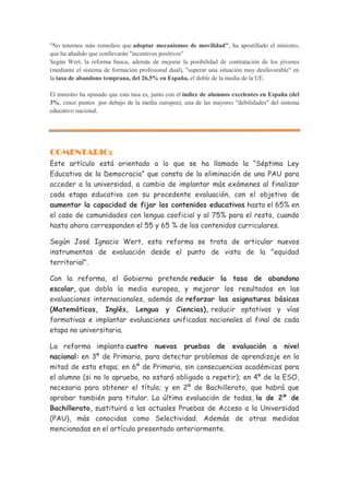 "No tenemos más remedios que adoptar mecanismos de movilidad", ha apostillado el ministro,
que ha añadido que conllevarán "incentivos positivos"
Según Wert, la reforma busca, además de mejorar la posibilidad de contratación de los jóvenes
(mediante el sistema de formación profesional dual), "superar una situación muy desfavorable" en
la tasa de abandono temprana, del 26,5% en España, el doble de la media de la UE.

El ministro ha opinado que esta tasa es, junto con el índice de alumnos excelentes en España (del
3%, cinco puntos por debajo de la media europea), una de las mayores "debilidades" del sistema
educativo nacional.




COMENTARIO:
Este artículo está orientado a lo que se ha llamado la “Séptima Ley
Educativa de la Democracia” que consta de la eliminación de una PAU para
acceder a la universidad, a cambio de implantar más exámenes al finalizar
cada etapa educativa con su procedente evaluación, con el objetivo de
aumentar la capacidad de fijar los contenidos educativos hasta el 65% en
el caso de comunidades con lengua cooficial y al 75% para el resto, cuando
hasta ahora corresponden el 55 y 65 % de los contenidos curriculares.

Según José Ignacio Wert, esta reforma se trata de articular nuevos
instrumentos de evaluación desde el punto de vista de la "equidad
territorial".

Con la reforma, el Gobierno pretende reducir la tasa de abandono
escolar, que dobla la media europea, y mejorar los resultados en las
evaluaciones internacionales, además de reforzar las asignaturas básicas
(Matemáticas, Inglés, Lengua y Ciencias), reducir optativas y vías
formativas e implantar evaluaciones unificadas nacionales al final de cada
etapa no universitaria.

La reforma implanta cuatro nuevas pruebas de evaluación a nivel
nacional: en 3º de Primaria, para detectar problemas de aprendizaje en la
mitad de esta etapa; en 6º de Primaria, sin consecuencias académicas para
el alumno (si no lo aprueba, no estará obligado a repetir); en 4º de la ESO,
necesaria para obtener el título; y en 2º de Bachillerato, que habrá que
aprobar también para titular. La última evaluación de todas, la de 2º de
Bachillerato, sustituirá a las actuales Pruebas de Acceso a la Universidad
(PAU), más conocidas como Selectividad. Además de otras medidas
mencionadas en el artículo presentado anteriormente.
 