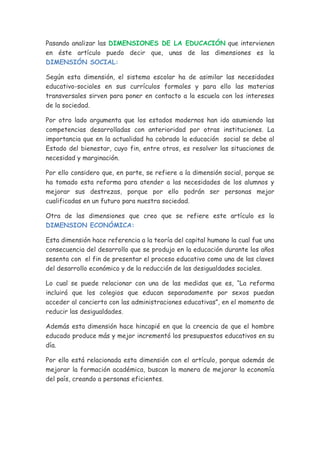 Pasando analizar las DIMENSIONES DE LA EDUCACIÓN que intervienen
en éste artículo puedo decir que, unas de las dimensiones es la
DIMENSIÓN SOCIAL:

Según esta dimensión, el sistema escolar ha de asimilar las necesidades
educativo-sociales en sus currículos formales y para ello las materias
transversales sirven para poner en contacto a la escuela con los intereses
de la sociedad.

Por otro lado argumenta que los estados modernos han ido asumiendo las
competencias desarrolladas con anterioridad por otras instituciones. La
importancia que en la actualidad ha cobrado la educación social se debe al
Estado del bienestar, cuyo fin, entre otros, es resolver las situaciones de
necesidad y marginación.

Por ello considero que, en parte, se refiere a la dimensión social, porque se
ha tomado esta reforma para atender a las necesidades de los alumnos y
mejorar sus destrezas, porque por ello podrán ser personas mejor
cualificadas en un futuro para nuestra sociedad.

Otra de las dimensiones que creo que se refiere este artículo es la
DIMENSION ECONÓMICA:

Esta dimensión hace referencia a la teoría del capital humano la cual fue una
consecuencia del desarrollo que se produjo en la educación durante los años
sesenta con el fin de presentar el proceso educativo como una de las claves
del desarrollo económico y de la reducción de las desigualdades sociales.

Lo cual se puede relacionar con una de las medidas que es, “La reforma
incluirá que los colegios que educan separadamente por sexos puedan
acceder al concierto con las administraciones educativas”, en el momento de
reducir las desigualdades.

Además esta dimensión hace hincapié en que la creencia de que el hombre
educado produce más y mejor incrementó los presupuestos educativos en su
día.

Por ello está relacionada esta dimensión con el artículo, porque además de
mejorar la formación académica, buscan la manera de mejorar la economía
del país, creando a personas eficientes.
 