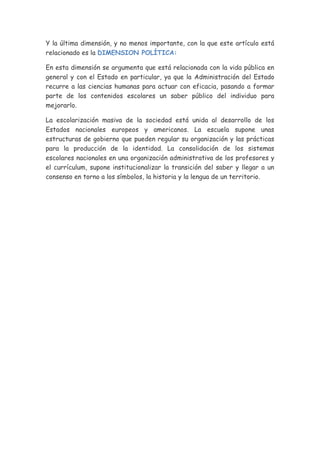 Y la última dimensión, y no menos importante, con la que este artículo está
relacionado es la DIMENSION POLÍTICA:

En esta dimensión se argumenta que está relacionada con la vida pública en
general y con el Estado en particular, ya que la Administración del Estado
recurre a las ciencias humanas para actuar con eficacia, pasando a formar
parte de los contenidos escolares un saber público del individuo para
mejorarlo.

La escolarización masiva de la sociedad está unida al desarrollo de los
Estados nacionales europeos y americanos. La escuela supone unas
estructuras de gobierno que pueden regular su organización y las prácticas
para la producción de la identidad. La consolidación de los sistemas
escolares nacionales en una organización administrativa de los profesores y
el currículum, supone institucionalizar la transición del saber y llegar a un
consenso en torno a los símbolos, la historia y la lengua de un territorio.
 