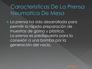    La prensa ha sido desarrollada para
    permitir la rápida preparación de
    muestras de goma y plástico.
    La prensa es predispuesta para la
    conexión a una bomba por la
    generación del vacío.




                                 Índice 
 