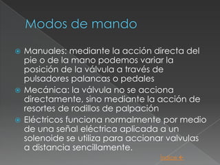  Manuales: mediante la acción directa del
  pie o de la mano podemos variar la
  posición de la válvula a través de
  pulsadores palancas o pedales
 Mecánica: la válvula no se acciona
  directamente, sino mediante la acción de
  resortes de rodillos de palpación
 Eléctricos funciona normalmente por medio
  de una señal eléctrica aplicada a un
  solenoide se utiliza para accionar valvulas
  a distancia sencillamente.
                                  Índice 
 