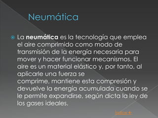    La neumática es la tecnología que emplea
    el aire comprimido como modo de
    transmisión de la energía necesaria para
    mover y hacer funcionar mecanismos. El
    aire es un material elástico y, por tanto, al
    aplicarle una fuerza se
    comprime, mantiene esta compresión y
    devuelve la energía acumulada cuando se
    le permite expandirse, según dicta la ley de
    los gases ideales.
                                     Índice 
 