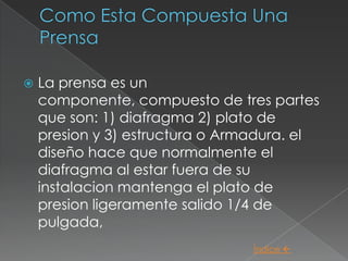    La prensa es un
    componente, compuesto de tres partes
    que son: 1) diafragma 2) plato de
    presion y 3) estructura o Armadura. el
    diseño hace que normalmente el
    diafragma al estar fuera de su
    instalacion mantenga el plato de
    presion ligeramente salido 1/4 de
    pulgada,
                                 Índice 
 