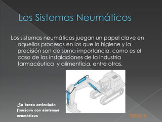 Los sistemas neumáticos juegan un papel clave en
  aquellos procesos en los que la higiene y la
  precisión son de suma importancia, como es el
  caso de las instalaciones de la industria
  farmacéutica y alimenticia, entre otras.




  Su brazo articulado
  funciona con sistemas
  neumáticos                              Índice 
 