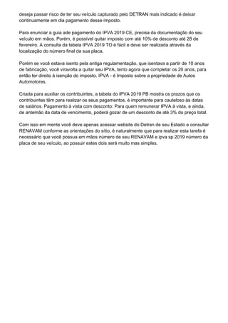 deseja passar risco de ter seu veículo capturado pelo DETRAN mais indicado é deixar
continuamente em dia pagamento desse imposto.
Para enunciar a guia ade pagamento do IPVA 2019 CE, precisa da documentação do seu
veículo em mãos. Porém, é possível quitar imposto com até 10% de desconto até 28 de
fevereiro. A consulta da tabela IPVA 2019 TO é fácil e deve ser realizada através da
localização do número final da sua placa.
Porém se você estava isento pela antiga regulamentação, que isentava a partir de 10 anos
de fabricação, você viravolta a quitar seu IPVA, tento agora que completar os 20 anos, para
então ter direito à isenção do imposto. IPVA - é Imposto sobre a propriedade de Autos
Automotores.
Criada para auxiliar os contribuintes, a tabela do IPVA 2019 PB mostra os prazos que os
contribuintes têm para realizar os seus pagamentos, é importante para cauteloso às datas
de salários. Pagamento à vista com desconto: Para quem remunerar IPVA à vista, e ainda,
de antemão da data de vencimento, poderá gozar de um desconto de até 3% do preço total.
Com isso em mente você deve apenas acessar website do Detran de seu Estado e consultar
RENAVAM conforme as orientações do sítio, é naturalmente que para realizar esta tarefa é
necessário que você possua em mãos número de seu RENAVAM e ipva sp 2019 número da
placa de seu veículo, ao possuir estes dois será muito mas simples.
 
