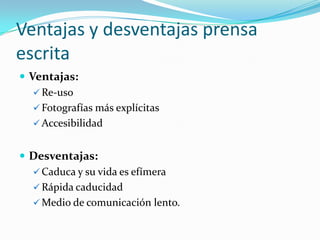 Ventajas y desventajas prensa
escrita
 Ventajas:
    Re-uso
    Fotografías más explícitas
    Accesibilidad


 Desventajas:
   Caduca y su vida es efímera
   Rápida caducidad
   Medio de comunicación lento.
 