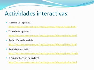 Actividades interactivas
 Historia de la prensa.
  http://recursos.cnice.mec.es/media/prensa/bloque1/index.html
 Tecnología y prensa.
  http://recursos.cnice.mec.es/media/prensa/bloque2/index.html
 Redacción de la noticia.
  http://recursos.cnice.mec.es/media/prensa/bloque3/index.html
 Análisis periodístico.
  http://recursos.cnice.mec.es/media/prensa/bloque5/index.html#
 ¿Cómo se hace un periódico?
  http://recursos.cnice.mec.es/media/prensa/bloque9/index.html
 
