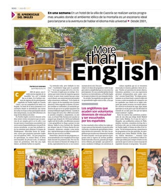 cultura española que no se encuentra
encerrada en museos, galerías o bares de ta-
pas. “Suelen ser personas de mente abierta,
tolerantes, pacientes y con una experiencia
personal enriquecedora para quien escu-
cha”, resume Daniel Ruiz. “Se alojan gratui-
tamenteenunbuenhotel,comenlotípicode
la zona y están encantados de compartir con
los españoles una charla en su inglés colo-
quial que puede arrancar con temas labora-
les y derivar en técnicas de yoga. Aquí, dejan
apartado su rol de güiris que son llevados en
manada de un lado para otro por las típicas
zonasturísticas”,explica.
Entre los nativos hay auténticos profesio-
nales de esta idea que dirige desde Madrid
Juan Carlos Medina. Es el caso de Lynn C.
Margolis, una polifacética señora de Phila-
delphia: escritora, consultora de feng shui y
la técnica reiki, que ya vivido seis programas
de Pueblo Inglés, el último de ellos el de Ca-
zorla.“Enlassemanaspreviasyposterioresa
los programas en los que participo, he apro-
vechado para visitar Madrid, Sevilla, Sego-
via, Galicia, Barcelona...”, enumera Lynn
mientras enseña a la periodista el álbum fa-
miliarqueutilizapararomperelhieloconlos
spaniards(queescomoseconocealgrupode
españoles durante el programa). Tan positi-
sacionesdetúatú).Estaacti-
vidad es el alma del programa y sobre la que
giratodalacomplicidadquesecreaentrelos
participantes. En una sociedad global donde
laprisaesunmalendémico,enPuebloInglés
serecuperaelplacerdeunatranquilacharla.
Deunlado,losespañolessongentequelle-
va aprendiendo inglés toda la vida, a los que
les han enseñado cómo utilizar las reglas pe-
roquenuncasehanlanzadoalapiscinasolos
(dehecho,elsistemadeaprendizajesedeno-
mina técnica de inmersión). Por otro, los an-
glófonosqueacudensonvoluntariosvenidos
detodoelmundo–conloqueaportanalpro-
grama toda la riqueza de acentos posibles:
desdeAustraliaaEscocia,pasandoporIngla-
terraoAtlanta,porejemplo–quequierenco-
nocer,medianteeldiálogoylaconviencia,la
EL APRENDIZAJE
DEL INGLÉS
En una semana En un hotel de la villa de Cazorla se realizan varios progra-
mas anuales donde el ambiente idílico de la montaña es un escenario ideal
para lanzarse a la aventura de hablar el idioma más universal 3Desde 2001,
PATRICIA GODINO
pgodino@grupojoly.com
ARA de apuro, una tí-
mida sonrisa seguida de un
inaudible “yes, yes” y mirada
fija en el plato. Es el primer con-
tactodealgunosdelosparticipantes
españoles de Pueblo Inglés en Cazorla
(Jaén) con sus compañeros de mesa a su
llegada. Un hotel de la sierra jiennense es el
escenario donde se escenificará una suerte
derealityenelqueyahanparticipadomásde
diezmilpersonas,enunas265edicionesalo
largodelosúltimosseisaños.
En Pueblo Inglés conviven durante ocho
días veinte veinte extranjeros que no pasa-
rían de ser simples güiris en la calle y con
los que nunca cruzaríamos una palabra con
otros tantos hispanohablantes con perfil de
eterno estudiante, ya que han probado to-
do los sistemas para dominar la lengua de
Shakespeare: aburridas horas de acade-
mia, cursos que prometen aprender inglés
con mil palabras, DVD... En este programa
de aprendizaje, no existen libros, ni listas
interminables de phrasal verbs, ni tediosas
clases de gramáticas. Sólo hay una regla
básica: prohibido hablar en español.
C
EnglishEnglishEnglishEnglishEnglishEnglish
More
than
More
than
More
than
More
than
More
than
English
Los anglófonos que
acuden son voluntarios
deseosos de escuchar
y ser escuchados
por los españoles
Foto de
familia
3 Españoles
y nativos de
todas las
edades han
compartido
su riqueza
cultural
durante
ocho días
con la Sierra
de Cazorla
como telón
de fondo.
Charlas
de tú a tú
3 Lynn
(izquierda)
es una de las
profesionales
que trabajan
en Pueblo
Inglés. En la
imagen, le
muestra a la
cordobesa
Yolanda su
álbum
familiar.
Compartir
ritos
3 Andrés, un
joven gallego
(izquierda) ,
sorprendió al
grupo con
una
‘queimada’.
Fue el
comienzo de
la diversión
en el
programa.
“Lo entiendo todo, pero hablarlo es otra
cosa”; “vocabulario tengo pero la gramáti-
ca...”; “yo es que no paso del to be y el to ha-
ve”; “necesito el inglés para mi trabajo. Si te-
nemosquetratartemasdenegociosaguanto
el tirón. Lo peor viene cuando hay que cenar
conelcliente:sonconversacionespersonales
sobre situaciones cotidianas”. Es la charla de
café y cigarro de los españoles tras el primer
almuerzo.Faltaengrasarelidioma,lostiem-
pos verbales se confunden y la sensación ge-
neralesdequenosevaapoderaguantaruna
semanahablandoinglés24horas.Cuandose
hizo el pago del curso (los 1.800 euros inclu-
ye pensión completa y alojamiento, en este
caso,enelhotelVillaTurísticadeCazorla)se
aseguró que después de 150 horas hablando
inglésreal(delacalle,condiferentesacentos
y usos geográficos) se llega a pensar en este
idioma. Nadie lo cree el primer día. Quedan
por delante más de 15 horas diarias de con-
versación –desayuno, comida y cena inclui-
dos–máslashorasqueserobenalsueñoalre-
dedordeunacervezayunbillar.
DanielRuiz,directordeesteprograma,es-
táacostumbradoalosresoplidosdelosespa-
ñoles durante los primeros días. Por eso ela-
bora con esmero el horario de trabajo de ca-
dadía,especialmentelosone-to-one(conver-
RDO 15JULIO2007
2
 