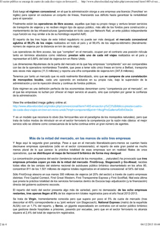 El sector público se encarga de cuatro de cada diez viajes en ferrocarril... http://www.altavelocidad.org/index.php/convencional/item/1485-el-sec...

Está luego el régimen concesional, en el que la administración otorga a una empresa una licencia (‘franchise’ en
inglés) para operar en exclusiva un conjunto de líneas, financiando sus déficits hasta garantizar la rentabilidad
para el operador.
Finalmente están las operadoras de libre acceso, aquellas que bajo su propio riesgo y ventura lanzan servicios
de transporte de viajeros y no reciben ningún tipo de apoyo público, más allá de los fondos para construcción y
mantenimiento de las infraestructuras (gestionadas en todo caso por Network Rail, un ente público independiente
cuya función es muy similar a la de su homólogo español Adif).
El reparto de las tres hojas de este trébol regulatorio no puede ser más desigual: el mercado concesional
aglutina el 99,2% de los viajes realizados en todo el país y el 99,4% de los viajeros-kilómetro (literalmente:
número de viajeros por la distancia en km de cada viaje).
Las operadoras de libre acceso, las que “compiten” en el mercado, ocupan por el contrario una posición ridícula
tanto en términos absolutos como relativos: prestan sólo uno de cada mil viajes realizados en el país y
representan el 0,68% del total de viajeros-km en Reino Unido.
Las dimensiones liliputienses de la parte del mercado en la que hay empresas “compitiendo” son así comparables
con las de la operadora norirlandesa Translink, que pese a tener sólo cinco líneas en torno a Belfast, transporta
seis veces más viajeros (11,5 millones) y reporta una cifra comparable de viajeros-km (347,8 millones).
Tenemos por tanto un mercado que no está realmente liberalizado, sino que se compone de una constelación
de monopolios locales, cada uno operando en exclusiva en su propia ruta, bajo la supervisión de la
administración y con la inyección directa y continua de fondos públicos.
Este régimen es una definición perfecta de los economistas denominan como “competencia por el mercado”, en
el que las empresas no luchan por ofrecer el mejor servicio al usuario, sino que compiten por ganar la confianza
de la administración.

View the embedded image gallery online at:
http://www.altavelocidad.org/index.php/convencional/item/1485-el-sector-p%C3%BAblico-presta-cuatrode-cada-diez-viajes-en-tren-en-reino-unido?tmpl=component&print=1#sigProGalleriaf0d543be2e
Y es un modelo que reconoce lo obvio (los ferrocarriles son el paradigma de los monopolios naturales), pero que
trata de todos modos de introducir en en el sector ferroviario la competencia por la razón más clásica: el mejor
servicio sólo se obtiene como consecuencia de la lucha continua entre un gran número de agentes.

Más de la mitad del mercado, en las manos de sólo tres empresas
Y llega aquí la segunda gran paradoja. Pese a que en el mercado liberalizado-pero-menos se cuentan hasta
diecinueve empresas operadoras (sólo en el sector concesionado), el reparto de este gran pastel es mucho
menos plural de lo que parece: la práctica totalidad de esas empresas son en realidad filiales de once
operadores, que se distribuyen el mapa de ferrocarril británico de forma muy desigual.
La concentración progresiva del sector (tendencia natural de los monopolios… ¡naturales!) ha provocado que tres
empresas privadas copen ya más de la mitad del mercado. FirstGroup, Stagecoach y Go-Ahead, nacidas
todas ellas de las cenizas del sistema nacional de autobuses público británico desmantelado en los años 80,
concentran 811 de los 1.501 millones de viajeros totales registrados en el sistema concesional: el 54% del total.
Sólo FirstGroup atesora en sus manos 300 millones de viajeros (el 20% del sector) a través de cuatro empresas
distintas: First Capital Connect, First Great Western, First Transpennine Express y First ScotRail, filial esta última
que presta la práctica totalidad de los servicios ferroviarios dentro de Escocia bajo adjudicación (y la financiación)
directa del gobierno autónomo escocés.
El reparto del resto del sector presenta algo más de variedad, pero no demasiada: de las ocho empresas
restantes, tres apenas llegan al 9% de los viajeros-km totales registrados para el año fiscal 2012-2013.
Se trata de Virgin, tremendamente conocida pero que supera por poco el 5% de cuota de mercado (tras
descontar el 49% correspondiente a su ‘joint venture’ con Stagecoach), National Express (matriz de la española
ALSA) con un 1,7% del reparto, y Serco, un gigante especializado en contratos con el sector público británico
que gestiona desde hospitales a prisiones, pasando por escuelas, pero que en el sector ferroviario no alcanza
siquiera el 2,4% del total de viajeros-km registrados.

2 de 4

04/12/2013 10:44

 