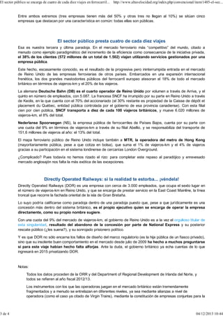 El sector público se encarga de cuatro de cada diez viajes en ferrocarril... http://www.altavelocidad.org/index.php/convencional/item/1485-el-sec...

Entre ambos extremos (tres empresas tienen más del 50% y otras tres no llegan al 10%) se sitúan cinco
empresas que destacan por una característica en común: todas ellas son públicas.

El sector público presta cuatro de cada diez viajes
Esa es nuestra tercera y última paradoja. En el mercado ferroviario más “competitivo” del mundo, citado a
menudo como ejemplo paradigmático del incremento de la eficiencia como consecuencia de la iniciativa privada,
el 38% de los clientes (572 millones de un total de 1.502) viajan utilizando servicios gestionados por una
empresa pública.
Este hecho, escasamente conocido, es el resultado de la progresiva pero ininterrumpida entrada en el mercado
de Reino Unido de las empresas ferroviarias de otros países. Embarcados en una expansión internacional
frenética, los dos grandes mastodontes públicos del ferrocarril europeo atesoran el 18% de todo el mercado
británico en términos de viajeros-km y el 20% de los viajeros.
La alemana Deutsche Bahn (DB) es el cuarto operador de Reino Unido por volumen a través de Arriva, y el
quinto en número de empleados, con 5.087. La francesa SNCF ha irrumpido por su parte en Reino Unido a través
de Keolis, en la que cuenta con el 70% del accionariado (el 30% restante es propiedad de la Caisse de dépôt et
placement du Québec, entidad pública controlada por el gobierno de esa provincia canadiense). Con esta filial
cien por cien pública, SNCF transporta a diez de cada 100 viajeros británicos, y mueve 6.020 millones de
viajeros-km, el 8% del total.
Nederlanse Spoorwegen (NS), la empresa pública de ferrocarriles de Países Bajos, cuenta por su parte con
una cuota del 9% en términos de viajeros-km a través de su filial Abellio, y se responsabiliza del transporte de
151,6 millones de viajeros al año: el 13% del total.
El mapa ferroviario público de Reino Unido incluye también a MTR, la operadora del metro de Hong Kong
(mayoritariamente pública, pese a que cotiza en bolsa), que suma el 1% de viajeros-km y el 4% de viajeros
gracias a su participación en el sistema londinense de cercanías London Overground.
¿Complicado? Pues todavía no hemos rizado el rizo: para completar este repaso al paradójico y enrevesado
mercado anglosajón nos falta la más exótica de las excepciones.

Directly Operated Railways: si la realidad te estorba... ¡véndela!
Directly Operated Railways (DOR) es una empresa con cerca de 3.000 empleados, que ocupa el sexto lugar en
el número de viajeros-km en Reino Unido, y que se encarga de prestar servicio en la East Coast Mainline, la línea
troncal que recorre la fachada oriental de la isla de Gran Bretaña.
Lo suyo podría calificarse como paradoja dentro de una paradoja puesto que, pese a que jurídicamente es una
concesión más dentro del sistema británico, es el propio ejecutivo quien se encarga de operar la empresa
directamente, como su propio nombre sugiere.
Con una cuota del 9% del mercado de viajeros-km, el gobierno de Reino Unido es a la vez el orgulloso titular de
esta singularidad, resultado del abandono de la concesión por parte de National Express y su posterior
rescate público (¿les suena?), y su sonrojado prisionero político.
Y es que DOR no sólo encarna los fallos de diseño del marco regulatorio (es la hija pública de un fiasco privado),
sino que su insolente buen comportamiento en el mercado desde julio de 2009 ha hecho a muchos preguntarse
si para este viaje habían hecho falta alforjas. Ante la duda, el gobierno británico ya echa cuentas de lo que
ingresará en 2015 privatizando DOR.

Notas:
Todos los datos proceden de la ORR y del Department of Regional Development de Irlanda del Norte, y
todos se refieren al año fiscal 2012/13.
Los instrumentos con los que las operadoras juegan en el mercado británico están tremendamente
fragmentados y a menudo se entrelazan en diferentes niveles, ya sea mediante alianzas a nivel de
operadora (como el caso ya citado de Virgin Trains), mediante la constitución de empresas conjuntas para la

3 de 4

04/12/2013 10:44

 