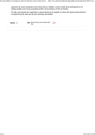 El sector público se encarga de cuatro de cada diez viajes en ferrocarril... http://www.altavelocidad.org/index.php/convencional/item/1485-el-sec...

4 de 4

operación de varias franquicias (como hacen Serco y Abellio), o bien a través de la participación en un
holding estable como Govia (propiedad al 65% de Go-Ahead y al 35% de Keolis).
Por ello, para imputar las magnitudes a cada empresa se ha seguido el criterio del reparto proporcional en
el capital social de cada uno de esos vehículos mercantiles.

Twittear

0

Like Be the first of your friends to like
this.

04/12/2013 10:44

 