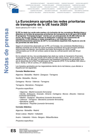 Notas de prensa

La Eurocámara aprueba las redes prioritarias
de transporte de la UE hasta 2020
Sesión plenaria [19-11-2013 - 13:41]

El PE ha dado luz verde este martes a la inclusión de los corredores Mediterráneo y
Atlántico en la lista de proyectos prioritarios de transporte de la UE para 2014-2020.
El programa "Conectar Europa" cuenta con un presupuesto de 29.300 millones de
euros, de los que 23.200 millones se dedicarán a mejorar las conexiones de
transporte, 5.120 millones a redes energéticas y mil millones a las
telecomunicaciones (precios de 2011). La socialista española Inés Ayala es una de
las ponentes de este tema.
Según el compromiso alcanzado por el PE y el Consejo, los corredores Mediterráneo y
Atlántico entrarán en la lista de nueve proyectos prioritarios de la red principal (también
denominada red básica), que tendrán que estar terminados en 2030 y serán
cofinanciados por la UE (en ambos casos la tasa de cofinanciación será del 40 por
ciento).
En la votación de hoy, los eurodiputados han dado luz verde al mecanismo financiero
"Conectar Europa" para el periodo 2014-2020 por 583 votos a favor, 29 en contra y 30
abstenciones. Por otro lado, el reglamento que establece orientaciones generales para
ara el desarrollo de la Red Transeuropea de Transporte (RTE-T) ha recibido 546 votos a
favor, frente a 104 en contra y 41 abstenciones.
Los trazados aprobados por los negociadores dentro de la red básica y que afectan a
España son los siguientes:
Corredor Mediterráneo
Algeciras - Bobadilla - Madrid - Zaragoza - Tarragona
Sevilla - Bobadilla - Murcia
Cartagena - Murcia - Valencia - Tarragona
Tarragona - Barcelona - Perpignan
Proyectos específicos:
• Algeciras - Madrid (conexión ferroviaria)
• Sevilla - Antequera - Granada - Almería - Cartagena - Murcia - Alicante - Valencia
(conexión ferroviaria)
• Madrid - Zaragoza - Barcelona (conexión ferroviaria)
• Valencia - Tarragona - Barcelona (conexión ferroviaria)
• Barcelona: puerto
• Barcelona - Perpiñán (conexión ferroviaria)
Corredor Atlántico
Algeciras - Bobadilla - Madrid
Sines/ Lisboa - Madrid - Valladolid
Aveiro - Valladolid - Vitoria - Bergara - Bilbao/Burdeos
Proyectos específicos:

ES

Servicio de prensa
Dirección de relaciones con los medios communicación
Director - Portavoz : Jaume DUCH GUILLOT
Número de referencia:20131115IPR24720
Teléfono del Servicio de Prensa: (32-2) 28 33000

1/3

 