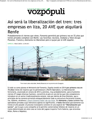 Probablemente el viernes que viene, Fomento permitirá por primera vez en 72 años que
trenes privados compitan con Renfe. Las favoritas: Acciona, Globalia y Veloi (Grupo
Planeta). Francia y Alemania no liberalizan pero sí pujan por el AVE español.
EMPRESAS | PABLO GARCÍA | 22-09-2013
Si todo va como planea el Ministerio de Fomento, España tendrá en 2014 por primera vez en
72 años trenes de viajeros que no pertenezcan a Renfe Operadora. La liberalización
ferroviaria, anunciada en verano de 2012 y prevista, muy probablemente, para el próximo
viernes 27 (según diversas fuentes), convertirá al país en uno de los que más competencia
introduce en un sector tradicionalmente estatal, solo por detrás de Gran Bretaña, que a
principios de los noventa privatizó enloquecidamente toda su estructura ferroviaria (trenes,
vía, talleres, etcétera) y ahora lamenta haber ido tan lejos. En Alemania y Suiza también hay
operadores privados cuya relevancia apenas es significante, e Italia liberalizó parcialmente sus
trenes el año pasado: el proceso transalpino consiste en una especie de “liberalización por
surcos”, por la que a una compañía se le permite comercializar billetes de viajeros en un
tramo determinado (en este caso se trata del jugoso trayecto Turín-Salerno, que atraviesa
Milán, Roma o Nápoles).
Tren Avant (alta velocidad, Media Distancia) en la provincia de Zaragoza.
Vozpópuli - Así será la liberalización del tren: tres empresas en liza, 20 ... http://vozpopuli.com/impresion/31966-asi-sera-la-liberalizacion-del-tren-...
1 de 2 23/09/2013 11:13
 