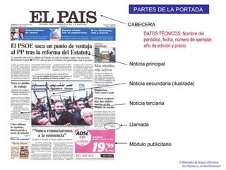 CABECERA Noticia principal Noticia secundaria (ilustrada) Noticia terciaria Llamada Módulo publicitario PARTES DE LA PORTADA   DATOS TÉCNICOS: Nombre del periódico, fecha, número de ejemplar, año de edición y precio © Materiales de lengua y literatura Ana Romeo y Lourdes Domenech 
