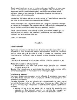 O auto-teste impede, em ambos os equipamentos, que haja falhas na segurança.
Assim, as cortinas de luz enviam sinais de um lado para outro, como teste, de
tempos em tempos (conforme regulagem), mesmo que não estejam sendo
utilizadas, para que, quando a mão do operador a atravesse, por exemplo, a
máquina seja realmente desligada.

É importante ficar atento que nem todas as cortinas de luz e comandos bimanuais
que estão no mercado atendem aos requisitos do PPRPS.

Para que estes produtos estejam de acordo com o programa, estes devem dispor
de certificação internacional que garante que suas características de segurança de
acordo com as normas nacionais e internacionais atuais vigentes.

A ACE Schmersal conta, em sua Safety Division, apenas com produtos que são
aprovados pelo Programa e que garantem a seus clientes que segurança em
máquinas não será causa de acidentes.

Fonte: ACE Schmersal


                                   Dobradeira

O funcionamento

O princípio de funcionamento é o mesmo da prensa hidráulica: dois pistões que se
encontram na parte superior da máquina são acionados assim que o operador
pisa no pedal que fica ao nível do chão. O martelo da dobradeira desce
vagarosamente e conforma o material segundo a matriz acoplada no martelo.

O uso
Fabricação de peças e perfis dobrados em gráficas, indústrias metalúrgicas, etc.

Riscos envolvidos ou falhas possíveis
    • Movimentação dos eixos que podem atingir pessoas que passarem
      próximos à máquina.
Quando feita manualmente, a alimentação da máquina pode provocar sérios
ferimentos ao operador ao inserir as mãos na zona de prensagem.

O Sistema de proteção
A proteção da zona de prensagem com a utilização de grades de segurança é
muito difícil de ser realizada. Pode-se utilizar, no entanto, sensores ópticos como
dispositivos de proteção.
Comando bimanual: deve ser utilizado com simultaneidade de modo que o
operador tenha que manter as mãos no comando durante a operação e até o final
da queda livre do punção. O operador só poderá acionar o pedal a partir desse
momento.
   • Cortina de luz: pode ser usada com a maioria das operações com
       dobradeiras. Elas possuem recursos de controle de resolução que
       permitem que não detectem uma placa, mas detectem a mão humana.
 