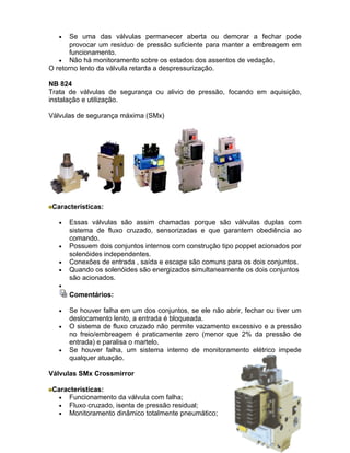 •   Se uma das válvulas permanecer aberta ou demorar a fechar pode
       provocar um resíduo de pressão suficiente para manter a embreagem em
       funcionamento.
   • Não há monitoramento sobre os estados dos assentos de vedação.
O retorno lento da válvula retarda a despressurização.

NB 824
Trata de válvulas de segurança ou alivio de pressão, focando em aquisição,
instalação e utilização.

Válvulas de segurança máxima (SMx)




 Características:

   •   Essas válvulas são assim chamadas porque são válvulas duplas com
       sistema de fluxo cruzado, sensorizadas e que garantem obediência ao
       comando.
   •   Possuem dois conjuntos internos com construção tipo poppet acionados por
       solenóides independentes.
   •   Conexões de entrada , saída e escape são comuns para os dois conjuntos.
   •   Quando os solenóides são energizados simultaneamente os dois conjuntos
       são acionados.
   •
       Comentários:

   •   Se houver falha em um dos conjuntos, se ele não abrir, fechar ou tiver um
       deslocamento lento, a entrada é bloqueada.
   •   O sistema de fluxo cruzado não permite vazamento excessivo e a pressão
       no freio/embreagem é praticamente zero (menor que 2% da pressão de
       entrada) e paralisa o martelo.
   •   Se houver falha, um sistema interno de monitoramento elétrico impede
       qualquer atuação.

Válvulas SMx Crossmirror

 Características:
   • Funcionamento da válvula com falha;
   • Fluxo cruzado, isenta de pressão residual;
   • Monitoramento dinâmico totalmente pneumático;
 