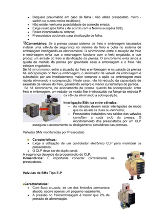 •   Bloqueio pneumático em caso de falha ( não utiliza pressostato, micro -
       switch ou outros meios estáticos);
   •   Não existe nenhuma possibilidade de conexão errada;
   •   Exige reset após falha ( de acordo com a Norma européia 692);
   •   Reset incorporada ou remoto;
   •   Pressostatos opcionais para sinalização de falha.
   •
   Comentários: Se a prensa possui sistema de freio e embreagem separados
instalar uma válvula de segurança no sistema de freio e outra no sistema de
embreagem interligando-as eletricamente. O sincronismo entre a atuação de freio
e embreagem evita que a embreagem funcione com o freio engatado, o que
produz um arraste do freio e danificação da prensa. O sincronismo evita ainda a
queda do martelo da prensa por gravidade caso a embreagem e o freio não
estejam engatados.
Se há sincronismo, entre a atuação do freio e embreagem e na parada da prensa
há sobreposição do freio e embreagem, o silenciador da válvula da embreagem é
substituído por um imediatamente maior tornando a ação da embreagem mais
rápida eliminando a sobreposição. Neste caso, não há redução da capacidade de
exaustão da válvula do freio, garantindo sempre o menor curso/tempo de parada.
  Se há sincronismo, no acionamento da prensa quando há sobreposição entre
freio e embreagem, um redutor de vazão fixo é introduzido na flange da entrada P
                             da válvula eliminando a sobreposição.

                          Interligação Elétrica entre válvulas:
                              • As válvulas devem estar interligadas de modo
                                 que ou atuam as duas ou nenhuma;
                              • Pressotatos instalados nas saídas das válvulas
                                 camuflam a cada ciclo da prensa. O
                                 monitoramento dos pressostatos por um CLP
       assegura o acionamento ou desligamento simultâneo das prensas.

Válvulas SMx monitoradas por Pressostato

      Características:
   •  Exige a utilização de um controlador eletrônico CLP para monitorar os
      pressostatos.
   • O CLP deve ser de duplo canal.
A segurança depende da programação do CLP.
Comentários: É importante conectar corretamente os
pressostatos.


Válvulas de SMx Tipo E-P


 Características:
   • Com fluxo cruzado, se um dos êmbolos permanece
      atuado, ocorre apenas um pequeno vazamento.
   • A pressão no freio/embreagem é menor que 2% da
      pressão de alimentação.
 