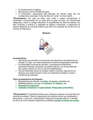 •  O monitoramento é estático.
   •  Não atende a norma EN 692 (Europa).
   •  O microswitch, responsável pelo bloqueio da válvula, pode não ser
      corretamente conectado. Pode ser feito um "jump" no micro-switch.
   Comentários: Em caso de falha, para voltar a operar normalmente, é
necessário o acionamento de um reset que só pode ser feito com ferramentas
adequadas, chave ou código eletrônico. A possibilidade de falha simultânea nos
dois conjuntos é remota e a repetição de golpes é eliminada. A segurança do
sistema depende do comando elétrico que deve ser projetado de acordo com as
normas de segurança.

                                    Bloqueio




Características:
   • São peças que permitem o travamento dos dispositivos de isolamento de
      energia. Ou seja, com esses dispositivos evita-se energizações acidentais.
   • A manipulação incorreta de válvulas, o acionamento acidental de
      disjuntores de plugs industriais, de painéis elétricos, de chaves elétricas,
      etc. podem colocar em risco a vida dos trabalhadores.
   • Para as diferentes fontes de energia, existem inúmeros dispositivos de
      bloqueio que podem prevenir riscos no ambiente de trabalho e evitar a
      ocorrência de acidentes.

Tipos de dispositivos de bloqueio:
   • Bloqueadores de válvulas: de esfera, de gaveta, borboleta, etc.
   • Multibloqueadores: em aço, em alumínio, em plástico, etc.
   • Etiquetas de segurança.
   • Cadeados industriais e supercadeado. Bloqueador pneumático.



   Comentários: É importante lembrar que o bloqueio é apenas uma das fases do
controle de energia. Todos os dispositivos de comando devem ser sinalizados e
bloqueados, o que inclui, naturalmente o bloqueio da energia elétrica. A decisão
do quê e de como bloquear depende de cuidadosa análise de fontes de energia.
 