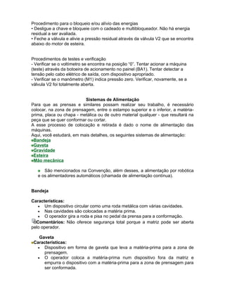 Procedimento para o bloqueio e/ou alívio das energias
• Desligue a chave e bloqueie com o cadeado e multibloqueador. Não há energia
residual a ser avaliada.
• Feche a válvula e alivie a pressão residual através da válvula V2 que se encontra
abaixo do motor de esteira.


Procedimentos de testes e verificação
- Verificar se o voltímetro se encontra na posição “0”. Tentar acionar a máquina
(teste) através da botoeira de acionamento no painel (BA1). Tentar detectar a
tensão pelo cabo elétrico de saída, com dispositivo apropriado.
- Verificar se o manômetro (M1) indica pressão zero. Verificar, novamente, se a
válvula V2 foi totalmente aberta.


                          Sistemas de Alimentação
Para que as prensas e similares possam realizar seu trabalho, é necessário
colocar, na zona de prensagem, entre o estampo superior e o inferior, a matéria-
prima, placa ou chapa - metálica ou de outro material qualquer - que resultará na
peça que se quer conformar ou cortar.
A esse processo de colocação e retirada é dado o nome de alimentação das
máquinas.
Aqui, você estudará, em mais detalhes, os seguintes sistemas de alimentação:
 Bandeja
 Gaveta
 Gravidade
 Esteira
 Mão mecânica

      São mencionados na Convenção, além desses, a alimentação por robótica
   e os alimentadores automáticos (chamada de alimentação contínua).


Bandeja

Características:
   • Um dispositivo circular como uma roda metálica com várias cavidades.
   • Nas cavidades são colocadas a matéria prima.
   • O operador gira a roda e pisa no pedal da prensa para a conformação.
  Comentários: Não oferece segurança total porque a matriz pode ser aberta
pelo operador.

    Gaveta
 Características:
   • Dispositivo em forma de gaveta que leva a matéria-prima para a zona de
      prensagem.
   • O operador coloca a matéria-prima num dispositivo fora da matriz e
      empurra o dispositivo com a matéria-prima para a zona de prensagem para
      ser conformada.
 