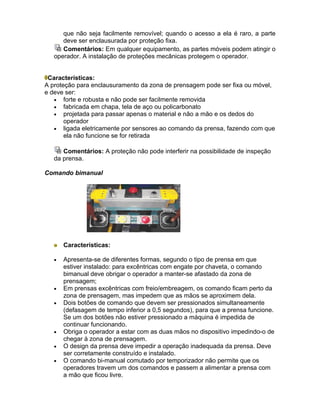 que não seja facilmente removível; quando o acesso a ela é raro, a parte
      deve ser enclausurada por proteção fixa.
      Comentários: Em qualquer equipamento, as partes móveis podem atingir o
   operador. A instalação de proteções mecânicas protegem o operador.


 Características:
A proteção para enclausuramento da zona de prensagem pode ser fixa ou móvel,
e deve ser:
   • forte e robusta e não pode ser facilmente removida
   • fabricada em chapa, tela de aço ou policarbonato
   • projetada para passar apenas o material e não a mão e os dedos do
       operador
   • ligada eletricamente por sensores ao comando da prensa, fazendo com que
       ela não funcione se for retirada

      Comentários: A proteção não pode interferir na possibilidade de inspeção
   da prensa.

Comando bimanual




       Características:

   •   Apresenta-se de diferentes formas, segundo o tipo de prensa em que
       estiver instalado: para excêntricas com engate por chaveta, o comando
       bimanual deve obrigar o operador a manter-se afastado da zona de
       prensagem;
   •   Em prensas excêntricas com freio/embreagem, os comando ficam perto da
       zona de prensagem, mas impedem que as mãos se aproximem dela.
   •   Dois botões de comando que devem ser pressionados simultaneamente
       (defasagem de tempo inferior a 0,5 segundos), para que a prensa funcione.
       Se um dos botões não estiver pressionado a máquina é impedida de
       continuar funcionando.
   •   Obriga o operador a estar com as duas mãos no dispositivo impedindo-o de
       chegar à zona de prensagem.
   •   O design da prensa deve impedir a operação inadequada da prensa. Deve
       ser corretamente construído e instalado.
   •   O comando bi-manual comutado por temporizador não permite que os
       operadores travem um dos comandos e passem a alimentar a prensa com
       a mão que ficou livre.
 