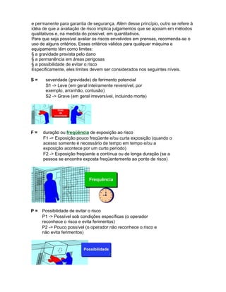 e permanente para garantia de segurança. Além desse princípio, outro se refere à
idéia de que a avaliação de risco implica julgamentos que se apoiam em métodos
qualitativos e, na medida do possível, em quantitativos.
Para que seja possível avaliar os riscos envolvidos em prensas, recomenda-se o
uso de alguns critérios. Esses critérios válidos para qualquer máquina e
equipamento têm como limites:
§ a gravidade prevista pelo dano
§ a permanência em áreas perigosas
§ a possibilidade de evitar o risco
Especificamente, eles limites devem ser considerados nos seguintes níveis.

S=     severidade (gravidade) de ferimento potencial
       S1 -> Leve (em geral inteiramente reversível, por
       exemplo, arranhão, contusão)
       S2 -> Grave (em geral irreversível, incluindo morte)




F=   duração ou freqüência de exposição ao risco
     F1 -> Exposição pouco freqüente e/ou curta exposição (quando o
     acesso somente é necessário de tempo em tempo e/ou a
     exposição acontece por um curto período)
     F2 -> Exposição freqüente e contínua ou de longa duração (se a
     pessoa se encontra exposta freqüentemente ao ponto de risco)




P=   Possibilidade de evitar o risco
     P1 -> Possível sob condições específicas (o operador
     reconhece o risco e evita ferimentos)
     P2 -> Pouco possível (o operador não reconhece o risco e
     não evita ferimentos)
 