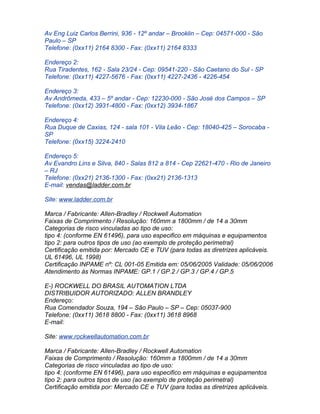 Av Eng Luiz Carlos Berrini, 936 - 12º andar – Brooklin – Cep: 04571-000 - São
Paulo – SP
Telefone: (0xx11) 2164 8300 - Fax: (0xx11) 2164 8333

Endereço 2:
Rua Tiradentes, 162 - Sala 23/24 - Cep: 09541-220 - São Caetano do Sul - SP
Telefone: (0xx11) 4227-5676 - Fax: (0xx11) 4227-2436 - 4226-454

Endereço 3:
Av Andrômeda, 433 – 5º andar - Cep: 12230-000 - São José dos Campos – SP
Telefone: (0xx12) 3931-4800 - Fax: (0xx12) 3934-1867

Endereço 4:
Rua Duque de Caxias, 124 - sala 101 - Vila Leão - Cep: 18040-425 – Sorocaba -
SP
Telefone: (0xx15) 3224-2410

Endereço 5:
Av Evandro Lins e Silva, 840 - Salas 812 a 814 - Cep 22621-470 - Rio de Janeiro
– RJ
Telefone: (0xx21) 2136-1300 - Fax: (0xx21) 2136-1313
E-mail: vendas@ladder.com.br

Site: www.ladder.com.br

Marca / Fabricante: Allen-Bradley / Rockwell Automation
Faixas de Comprimento / Resolução: 160mm a 1800mm / de 14 a 30mm
Categorias de risco vinculadas ao tipo de uso:
tipo 4: (conforme EN 61496), para uso especifico em máquinas e equipamentos
tipo 2: para outros tipos de uso (ao exemplo de proteção perimetral)
Certificação emitida por: Mercado CE e TUV (para todas as diretrizes aplicáveis.
UL 61496, UL 1998)
Certificação INPAME nº: CL 001-05 Emitida em: 05/06/2005 Validade: 05/06/2006
Atendimento às Normas INPAME: GP.1 / GP.2 / GP.3 / GP.4 / GP.5

E-) ROCKWELL DO BRASIL AUTOMATION LTDA
DISTRIBUIDOR AUTORIZADO: ALLEN BRANDLEY
Endereço:
Rua Comendador Souza, 194 – São Paulo – SP – Cep: 05037-900
Telefone: (0xx11) 3618 8800 - Fax: (0xx11) 3618 8968
E-mail:

Site: www.rockwellautomation.com.br

Marca / Fabricante: Allen-Bradley / Rockwell Automation
Faixas de Comprimento / Resolução: 160mm a 1800mm / de 14 a 30mm
Categorias de risco vinculadas ao tipo de uso:
tipo 4: (conforme EN 61496), para uso especifico em máquinas e equipamentos
tipo 2: para outros tipos de uso (ao exemplo de proteção perimetral)
Certificação emitida por: Mercado CE e TUV (para todas as diretrizes aplicáveis.
 