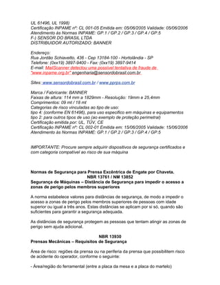 UL 61496, UL 1998)
Certificação INPAME nº: CL 001-05 Emitida em: 05/06/2005 Validade: 05/06/2006
Atendimento às Normas INPAME: GP.1 / GP.2 / GP.3 / GP.4 / GP.5
F-) SENSOR DO BRASIL LTDA
DISTRIBUIDOR AUTORIZADO: BANNER

Endereço:
Rua Jordão Schiavetto, 436 - Cep 13184-100 - Hortolândia - SP
Telefone: (0xx19) 3897-9400 - Fax: (0xx19) 3897-9414
E-mail: MailScanner detectou uma possível tentativa de fraude de
"www.inpame.org.br" engenharia@sensordobrasil.com.br

Sites: www.sensordobrasil.com.br / www.pprps.com.br

Marca / Fabricante: BANNER
Faixas de altura: 114 mm a 1829mm - Resolução: 19mm e 25,4mm
Comprimentos: 09 mt / 18 mt
Categorias de risco vinculadas ao tipo de uso:
tipo 4: (conforme EN 61496), para uso especifico em máquinas e equipamentos
tipo 2: para outros tipos de uso (ao exemplo de proteção perimetral)
Certificação emitida por: UL, TÜV, CE
Certificação INPAME nº: CL 002-01 Emitida em: 15/06/2005 Validade: 15/06/2006
Atendimento às Normas INPAME: GP.1 / GP.2 / GP.3 / GP.4 / GP.5


IMPORTANTE: Procure sempre adquirir dispositivos de segurança certificados e
com categoria compatível ao risco de sua máquina



Normas de Segurança para Prensa Excêntrica de Engate por Chaveta.
                         NBR 13761 / NM 13852
Segurança de Máquinas – Distância de Segurança para impedir o acesso a
zonas de perigo pelos membros superiores

A norma estabelece valores para distâncias de segurança, de modo a impedir o
acesso a zonas de perigo pelos membros superiores de pessoas com idade
superior ou igual a três anos. Estas distâncias se aplicam por si só, quando são
suficientes para garantir a segurança adequada.

As distâncias de segurança protegem as pessoas que tentam atingir as zonas de
perigo sem ajuda adicional.

                               NBR 13930
Prensas Mecânicas – Requisitos de Segurança

Área de risco: regiões da prensa ou na periferia da prensa que possibilitem risco
de acidente do operador, conforme o seguinte:

- Área/região do ferramental (entre a placa da mesa e a placa do martelo)
 