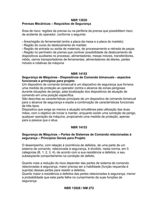 NBR 13930
Prensas Mecânicas – Requisitos de Segurança

Área de risco: regiões da prensa ou na periferia da prensa que possibilitem risco
de acidente do operador, conforme o seguinte:

- Área/região do ferramental (entre a placa da mesa e a placa do martelo)
- Região do curso do deslocamento do martelo
- Região de entrada ou saída de materiais, de processamento e retirada de peças
- Região no perímetro da prensa que contiver possibilidade de deslocamento de
dispositivos auxiliares no processo, alimentadores, mesas móveis, transferidores,
robôs, carros transportadores de ferramentas, alimentadores de blanks, partes
móveis e rotativas da máquina


                                     NBR 14152
Segurança de Máquinas - Dispositivos de Comando bimanuais - aspectos
funcionais e princípios para projeto
Um dispositivo de comando bimanual é um dispositivo de segurança que fornece
uma medida de proteção ao operador contra o alcance de zonas perigosas
durante situações de perigo, pela localização dos dispositivos de atuação de
comando em uma posição específica.
São descritas as características principais de um dispositivo de comando bimanual
para o alcance de segurança e expõe a combinação de características funcionais
de três tipos.
Dispositivo que exige ao menos a atuação simultânea pela utilização das duas
mãos, com o objetivo de iniciar e manter, enquanto existir uma condição de perigo,
qualquer operação da máquina, propiciando uma medida de proteção, apenas
para a pessoa que o atua.

                                   NBR 14153

Segurança de Máquinas – Partes de Sistemas de Comando relacionadas à
segurança – Princípios Gerais para Projeto

O desempenho, com relação à ocorrência de defeitos, de uma parte de um
sistema de comando, relacionada à segurança, é dividido, nesta norma, em 5
categorias (B, 1, 2, 3, 4), de acordo com a sua resistência a defeitos, e seu
subseqüente comportamento na condição de defeito.

Quanto mais a redução do risco depender das partes de sistema de comando
relacionadas à segurança, maior precisa ser a habilidade (função requerida é
suprida) dessas partes para resistir a defeitos.
Quanto maior a resistência a defeitos das partes relacionadas à segurança, menor
a probabilidade que esta parte falhe no cumprimento de suas funções de
segurança.

                              NBR 13928 / NM 272
 