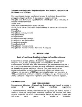 Segurança de Máquinas – Requisitos Gerais para projeto e construção de
proteções fixas e móveis

Fixa requisitos gerais para projeto e construção de proteções, desenvolvidas
principalmente para proteção de pessoas de perigos mecânicos
Proteção: parte da máquina especificamente utilizada para prover proteção por
meio de uma barreira física
- Pode atuar:
- Fechada: somente é efetiva quando fechada
- Em conjunto com um dispositivo de intertravamento com ou sem bloqueio da
proteção.
Proteção fixa
Proteção de enclausuramento
Proteção distante
Proteção móvel
Proteção acionada por energia
Proteção com auto fechamento
Proteção de comando
Proteção ajustável
Proteção com intertravamento
Proteção com intertravamento e dispositivo de bloqueio


                             BS EN 60204-1: 1998

       Safety of machinery. Electrical equipment of machines. General
                                  requirements
Essa norma se refere à aplicação de sistemas e equipamentos elétricos a
máquinas fíxas, ou seja, que não podem ser transportadas durante seu
funcionamento, incluindo entre elas, um máquinas que trabalham em conjunto e
de modo coordenado. O equipamento a que se refere essa norma inclui o ponto
de conexão da fonte de energia da máquina. Essa parte e aplicável ao
equipamento elétrico ou partes do equipamento elétrico que operam com
voltagens não superiores a 1000V para corrente alternada e não superiores a
1500V para corrente contínua, bem como com frequencias que não excedam a
200Hz. Voltagens e frequencias superiores apresentam exigências especiais.


Prensa Hidráulica
                        NBR 13761 / NM 13852
Segurança de Máquinas – Distância de Segurança para impedir o acesso a
zonas      de       perigo       pelos      membros         superiores

A norma estabelece valores para distâncias de segurança, de modo a impedir o
acesso a zonas de perigo pelos membros superiores de pessoas com idade
superior ou igual a três anos. Estas distâncias se aplicam por si só, quando são
suficientes       para        garantir       a       segurança         adequada.
 
