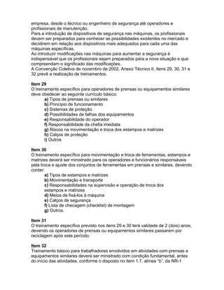 empresa, desde o técnico ou engenheiro de segurança até operadores e
profissionais de manutenção.
Para a introdução de dispositivos de segurança nas máquinas, os profissionais
devem ser preparados para conhecer as possibilidades existentes no mercado e
decidirem em relação aos dispositivos mais adequados para cada uma das
máquinas específicas.
Ao introduzir modificações nas máquinas para aumentar a segurança é
indispensável que os profissionais sejam preparados para a nova situação e que
compreendam o significado das modificações.
A Convenção Coletiva de novembro de 2002, Anexo Técnico II, Itens 29, 30, 31 e
32 prevê a realização de treinamentos.

Item 29
O treinamento específico para operadores de prensas ou equipamentos similares
deve obedecer ao seguinte currículo básico:
       a) Tipos de prensas ou similares
       b) Princípio de funcionamento
       c) Sistemas de proteção
       d) Possibilidades de falhas dos equipamentos
       e) Responsabilidade do operador
       f) Responsabilidade da chefia imediata
       g) Riscos na movimentação e troca dos estampos e matrizes
       h) Calços de proteção
       i) Outros

Item 30
O treinamento específico para movimentação e troca de ferramentas, estampos e
matrizes deverá ser ministrado para os operadores e funcionários responsáveis
pela troca e ajuste dos conjuntos de ferramentas em prensas e similares, devendo
conter:
       a) Tipos de estampos e matrizes
       b) Movimentação e transporte
       c) Responsabilidades na supervisão e operação de troca dos
       estampos e matrizes
       d) Meios de fixá-los à máquina
       e) Calços de segurança
       f) Lista de checagem (checklist) de montagem
       g) Outros.

Item 31
O treinamento específico previsto nos itens 29 e 30 terá validade de 2 (dois) anos,
devendo os operadores de prensas ou equipamentos similares passarem por
reciclagem após este período.

Item 32
Treinamento básico para trabalhadores envolvidos em atividades com prensas e
equipamentos similares deverá ser ministrado com condição fundamental, antes
do início das atividades, conforme o disposto no item 1.7, alínea “b”, da NR-1
 