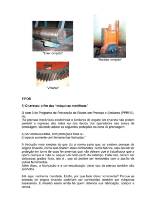 "Eixo rompido"

                                                     "Martelo rompido"




                 "Volante"


TIPOS

1) Chavetas: o fim das “máquinas mortíferas”

O item 9 do Programa de Prevenção de Riscos em Prensas e Similares (PPRPS),
diz:
“As prensas mecânicas excêntricas e similares de engate por chaveta não podem
permitir o ingresso das mãos ou dos dedos dos operadores nas zonas de
prensagem, devendo adotar as seguintes proteções na zona de prensagem:

a) ser enclausuradas, com proteções fixas ou
b) operar somente com ferramentas fechadas.”

A tradução mais simples do que diz a norma seria que, se existem prensas de
engate chaveta, como elas ficaram mais conhecidas, numa fábrica, elas devem ter
proteção em torno de suas ferramentas que não deixem que o trabalhador que a
opera coloque a mão ou sequer um dedo perto do estampo. Para isso, devem ser
colocadas grades fixas, isto é , que só podem ser removidas com o auxílio de
outras ferramentas.
Além disso, a fabricação e a comercialização deste tipo de prensa também são
proibidos.

Até aqui, nenhuma novidade. Então, por que falar disso novamente? Porque as
prensas de engate chaveta poderiam ser conhecidas também por máquinas
assassinas. E mesmo assim ainda há quem defenda sua fabricação, compra e
venda.
 