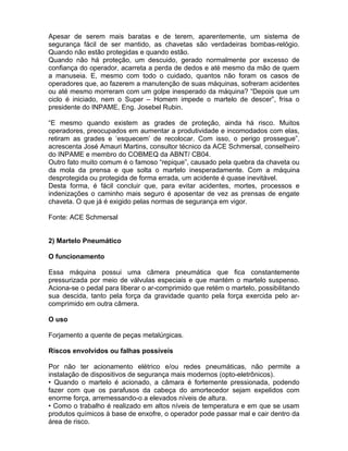 Apesar de serem mais baratas e de terem, aparentemente, um sistema de
segurança fácil de ser mantido, as chavetas são verdadeiras bombas-relógio.
Quando não estão protegidas e quando estão.
Quando não há proteção, um descuido, gerado normalmente por excesso de
confiança do operador, acarreta a perda de dedos e até mesmo da mão de quem
a manuseia. E, mesmo com todo o cuidado, quantos não foram os casos de
operadores que, ao fazerem a manutenção de suas máquinas, sofreram acidentes
ou até mesmo morreram com um golpe inesperado da máquina? “Depois que um
ciclo é iniciado, nem o Super – Homem impede o martelo de descer”, frisa o
presidente do INPAME, Eng. Josebel Rubin.

“E mesmo quando existem as grades de proteção, ainda há risco. Muitos
operadores, preocupados em aumentar a produtividade e incomodados com elas,
retiram as grades e ‘esquecem’ de recolocar. Com isso, o perigo prossegue”,
acrescenta José Amauri Martins, consultor técnico da ACE Schmersal, conselheiro
do INPAME e membro do COBMEQ da ABNT/ CB04.
Outro fato muito comum é o famoso “repique”, causado pela quebra da chaveta ou
da mola da prensa e que solta o martelo inesperadamente. Com a máquina
desprotegida ou protegida de forma errada, um acidente é quase inevitável.
Desta forma, é fácil concluir que, para evitar acidentes, mortes, processos e
indenizações o caminho mais seguro é aposentar de vez as prensas de engate
chaveta. O que já é exigido pelas normas de segurança em vigor.

Fonte: ACE Schmersal


2) Martelo Pneumático

O funcionamento

Essa máquina possui uma câmera pneumática que fica constantemente
pressurizada por meio de válvulas especiais e que mantém o martelo suspenso.
Aciona-se o pedal para liberar o ar-comprimido que retém o martelo, possibilitando
sua descida, tanto pela força da gravidade quanto pela força exercida pelo ar-
comprimido em outra câmera.

O uso

Forjamento a quente de peças metalúrgicas.

Riscos envolvidos ou falhas possíveis

Por não ter acionamento elétrico e/ou redes pneumáticas, não permite a
instalação de dispositivos de segurança mais modernos (opto-eletrônicos).
• Quando o martelo é acionado, a câmara é fortemente pressionada, podendo
fazer com que os parafusos da cabeça do amortecedor sejam expelidos com
enorme força, arremessando-o a elevados níveis de altura.
• Como o trabalho é realizado em altos níveis de temperatura e em que se usam
produtos químicos à base de enxofre, o operador pode passar mal e cair dentro da
área de risco.
 