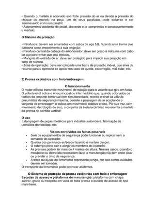• Quando o martelo é acionado sob forte pressão do ar ou devido à pressão do
choque do martelo na peça, um de seus parafusos pode soltar-se e ser
arremessado como um projétil.
• Acionamento acidental do pedal, liberando o ar-comprimido e consequentemente
o martelo.

O Sistema de proteção

• Parafusos: devem ser amarrados com cabos de aço 1/8, fazendo uma trama que
funcione como impedimento à sua projeção
• Parafuso central da cabeça do amortecedor: deve ser preso à máquina com cabo
de aço para evitar que seja ejetado.
• Mangote da entrada de ar: deve ser protegido para impedir sua projeção em
caso de ruptura.
• Zona de operação: deve ser colocada uma barra de proteção móvel, que sirva de
recurso para o operador se apoiar em caso de queda, escorregão, mal estar, etc.


3) Prensa excêntrica com freio/embreagem

                                O funcionamento
O motor elétrico transmite movimento de rotação para o volante que gira em falso.
O volante está sobre o eixo principal ou intermediário que, quando acionados os
botões do conjunto bimanual com simultaneidade, recebe o sinal da válvula
pneumática de segurança máxima, permite a passagem de ar acoplando o
conjunto de embreagem e coloca em movimento rotativo o eixo. Por sua vez, com
movimento de rotação do eixo, o conjunto da biela/excêntrico movimenta o martelo
da prensa no sentido vertical

O uso
Estampagem de peças metálicas para indústria automotiva, fabricação de
utensílios domésticos, etc.

                     Riscos envolvidos ou falhas possíveis
    • Sem os equipamentos de segurança pode funcionar ou repicar sem o
      comando do operador.
    • Quebra dos parafusos esféricos fazendo o martelo descer.
    • O estampo pode cair e atingir os membros do operador.
    • As prensas podem ter mais de 4 metros de altura. Nesses casos, quando o
      mecânico ou eletricista necessitam fazer a manutenção não têm onde pisar
      ou prender o cinto de segurança.
    • A troca ou ajuste de ferramenta representa perigo, por isso certos cuidados
      devem ser tomados.
O transporte da ferramenta pode provocar acidentes.

    O Sistema de proteção da prensa excêntrica com freio e embreagem
Escadas de acesso e plataforma de manutenção: plataforma com chapa
xadrez, grade ou treliçada em volta de toda prensa e escada de acesso do tipo
marinheiro.
 