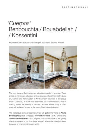 ‘Cuerpos’
 Benbouchta / Bouabdellah /
 / Kossentini
From next 29th february until 7th april, at Galería Sabrina Amrani




The next show at Sabrina Amrani art gallery speaks in feminine. Three
artists, a moroccan, a tunisian and an algerian, share their visión about
art, women and her situation in North African countires in the group
show ‘Cuerpos’, a word that resembles of a reivindication: that of
making visible the identity of the arab woman, whose body is often
covered, and even hidden to the eyes of their closest dearest.


The ﬁrst group show at Sabrina Amrani will gather the views of Amina
Benbouchta (1963, Morocco); Nicène Kossentini (1976, Tunisia) and
Zoulikha Bouabdellah (1977, Algeria), that comes back to the gallery
after the success of her ﬁrst show ‘Mirage’, where she reﬂected about
the wave of change in the arab world.
 
