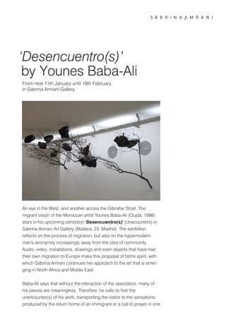 ‘Desencuentro(s)’
 by Younes Baba-Ali
From next 11th January until 18th February,
in Sabrina Amrani Gallery




An eye in the West, and another across the Gibraltar Strait. The
migrant vision of the Moroccan artist Younes Baba-Ali (Oujda, 1986)
stars in his upcoming exhibition 'Desencuentro(s)' (Unecounters) in
Sabrina Amrani Art Gallery (Madera, 23. Madrid). The exhibition
reflects on the process of migration, but also on the hypermodern
man's anonymity increasingly away from the idea of community.
Audio, video, installations, drawings and even objects that have had
their own migration to Europe make this proposal of blithe spirit, with
which Sabrina Amrani continues her approach to the art that is emer-
ging in North Africa and Middle East.


Baba-Ali says that without the interaction of the spectators, many of
his pieces are meaningless. Therefore, he calls to 'live' the
unencounter(s) of his work, transporting the visitor to the sensations
produced by the return home of an immigrant or a call to prayer in one
 