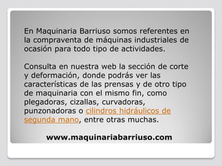 En Maquinaria Barriuso somos referentes en
la compraventa de máquinas industriales de
ocasión para todo tipo de actividades.
Consulta en nuestra web la sección de corte
y deformación, donde podrás ver las
características de las prensas y de otro tipo
de maquinaria con el mismo fin, como
plegadoras, cizallas, curvadoras,
punzonadoras o cilindros hidráulicos de
segunda mano, entre otras muchas.
www.maquinariabarriuso.com
 
