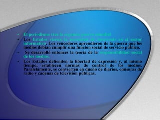 El periodismo tras la segunda guerra mundial Los  Estados vieron la necesidad de intervenir en el sector informativo . Los vencedores aprendieron de la guerra que los medios debían cumplir una función social de servicio público. Se desarrolló entonces la teoría de la  responsabilidad social de los medios. Los Estados defienden la libertad de expresión y, al mismo tiempo, establecen normas de control de los medios. Paralelamente, se convierten en dueño de diarios, emisoras de radio y cadenas de televisión públicas. 