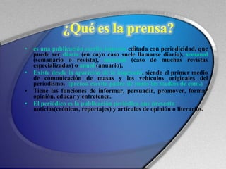es una publicación escrita impresa  editada con periodicidad, que puede ser  diaria  (en cuyo caso suele llamarse diario),  semanal  (semanario o revista),  mensual  (caso de muchas revistas especializadas) o  anual  (anuario). Existe desde la aparición de la imprenta , siendo el primer medio de comunicación de masas y los vehículos originales del periodismo.  (prensa escrita padre de todos los medios de com.) Tiene las funciones de informar, persuadir, promover, formar opinión, educar y entretener. El periódico es la publicación periódica que presenta  noticias(crónicas, reportajes) y artículos de opinión o literarios.  