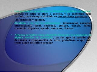 Los periódicos generalistas se destinan al público en general , lo cual su estilo es claro y conciso, y su contenido muy variado, pero siempre dividido en  dos secciones generales :  información y opinión,  divididas a su vez en subsecciones : información nacional, internacional, local, sociedad, cultura, ciencia, salud, economía, deportes, agenda, anuncios, etcétera Algunos periódicos han adquirido fama por su aceptación de alguna sección en particular , ya sea que la sección sea destacada a comparación de otros periódicos, o que ésta tenga algún distintivo peculiar 