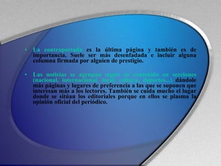 La contraportada  es la última página y también es de importancia. Suele ser más desenfadada e incluir alguna columna firmada por alguien de prestigio. Las noticias se agrupan según su contenido en secciones (nacional, internacional, local, cultura, deportes...)  dándole más páginas y lugares de preferencia a las que se suponen que interesan más a los lectores. También se cuida mucho el lugar donde se sitúan los editoriales porque en ellos se plasma la opinión oficial del periódico. 