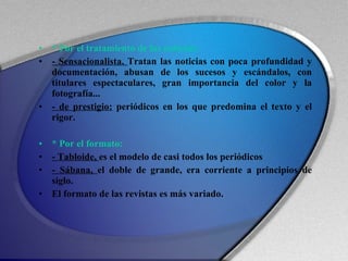 * Por el tratamiento de las noticias: - Sensacionalista.  Tratan las noticias con poca profundidad y documentación, abusan de los sucesos y escándalos, con titulares espectaculares, gran importancia del color y la fotografía... - de prestigio:  periódicos en los que predomina el texto y el rigor. * Por el formato: - Tabloide,  es el modelo de casi todos los periódicos - Sábana,  el doble de grande, era corriente a principios de siglo. El formato de las revistas es más variado. 
