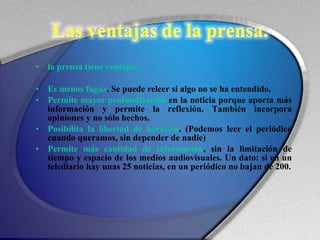 la prensa tiene ventajas: Es menos fugaz . Se puede releer si algo no se ha entendido. Permite mayor profundización  en la noticia porque aporta más información y permite la reflexión. También incorpora opiniones y no sólo hechos. Posibilita la libertad de horarios . (Podemos leer el periódico cuando queramos, sin depender de nadie) Permite más cantidad de información , sin la limitación de tiempo y espacio de los medios audiovisuales. Un dato: si en un telediario hay unas 25 noticias, en un periódico no bajan de 200. 