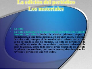 La tinta  La tinta empleada en la impresión de periódicos ha variado durante los años ; desde la clásica pintura negra y manchante, a una tinta morada, en algunos casos, o incluso de color café, aunque el desarrollo más reciente de la tinta se ha enfocado a que no manche. La tinta de periódico y la impresión de color de las revistas contienen solventes de gran toxicidad, sobre todo por el gran contenido de acetato de plomo que contiene, por eso es aconsejable desechar las revistas y periódicos una vez leídos. 