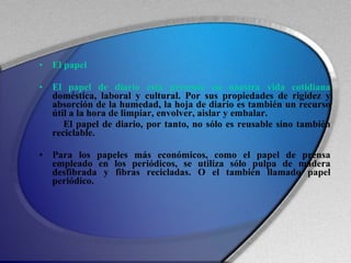 El papel  El papel de diario está presente en nuestra vida cotidiana  doméstica, laboral y cultural. Por sus propiedades de rigidez y absorción de la humedad, la hoja de diario es también un recurso útil a la hora de limpiar, envolver, aislar y embalar.  El papel de diario, por tanto, no sólo es reusable sino también reciclable. Para los papeles más económicos, como el papel de prensa empleado en los periódicos, se utiliza sólo pulpa de madera desfibrada y fibras recicladas. O el también llamado papel periódico. 