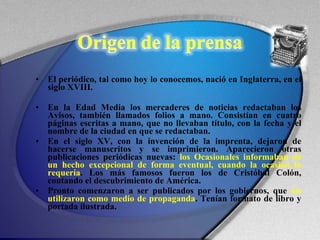 El periódico, tal como hoy lo conocemos, nació en Inglaterra, en el siglo XVIII. En la Edad Media los mercaderes de noticias redactaban los Avisos, también llamados folios a mano. Consistían en cuatro páginas escritas a mano, que no llevaban título, con la fecha y el nombre de la ciudad en que se redactaban.  En el siglo XV, con la invención de la imprenta, dejaron de hacerse manuscritos y se imprimieron. Aparecieron otras publicaciones periódicas nuevas:  los Ocasionales informaban de un hecho excepcional de forma eventual, cuando la ocasión lo requería . Los más famosos fueron los de Cristóbal Colón, contando el descubrimiento de América.  Pronto comenzaron a ser publicados por los gobiernos, que  los utilizaron como medio de propaganda . Tenían formato de libro y portada ilustrada.  